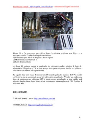 Sua Oficina Virtual – http://waytech.sites.uol.com.br – analfabetismo digital nunca mais.
--------------------------------------------------------------------------------------------------------------
Figura 11 - Os conectores para driver ficam localizados próximos aos driver, e o
microprocessador fica localizado próximo da fonte.
1) Conectores para driver de disquete e discos rígidos
2) Microprocessador Pentium II
3) Fonte de alimentação
A figura 11 também mostra a localização do microprocessador, próximo à fonte de
alimentação. No padrão ATX, a fonte sempre deve puxar ar para o interior do gabinete,
direcionando-o sobre o microprocessador.
Se alguém ficar com medo de montar um PC usando gabinetes e placas de CPU padrão
ATX, por já ter se acostumado a usar por vários anos os gabinetes AT, não tem razão para
isso. A montagem em gabinetes ATX é muito menos complicado, e este padrão será
adotado daqui a diante. Basta observar que praticamente todas as placas de CPU Pentium II
adotam o ATX.
BIBLIOGRAFIA
VASCONCELOS, Laércio.(http://www.laercio.com.br).
TORRES, Gabriel. (http://www.gabrieltorres.com.br)
10
 