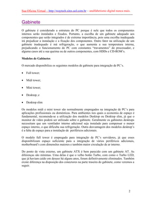 Sua Oficina Virtual – http://waytech.sites.uol.com.br – analfabetismo digital nunca mais.
--------------------------------------------------------------------------------------------------------------
Gabinete
O gabinete é considerado a estrutura do PC porque é nele que todos os componentes
internos serão instalados e fixados. Portanto, a escolha de um gabinete adequado aos
componentes que serão integrados é de extrema importância, pois uma escolha inadequada
irá prejudicar a instalação e a fixação dos componentes. Outro fator na utilização de um
gabinete inadequado é má refrigeração, o que aumenta a sua temperatura interna,
prejudicando o funcionamento do PC com constantes “travamentos” do processador, e
alguma casos até a sua queima ou de outros componentes, com HDDs e CD-ROM’s.
Modelos de Gabinetes
O mercado disponibiliza os seguintes modelos de gabinete para integração de PC’s.
• Full tower;
• Midi tower;
• Mini tower;
• Desktop; e
• Desktop slim
Os modelos midi e mini tower são normalmente empregados na integração de PC’s para
aplicações profissionais ou domésticas. Para ambientes nos quais a economia de espaço é
fundamental, recomenda-se a utilização dos modelos Desktop ou Desktop slim, já que o
monitor de vídeo poderá ser utilizado sobre o gabinete. Geralmente os gabinetes desktops
necessitam que um ventilador interno adicional seja instalado para compensar o menor
espaço interno, o que dificulta sua refrigeração. Outra desvantagem dos modelos desktop’s
é a falta de espaço para a instalação de periféricos adicionais.
O modelo full tower é empregado para integração de PC’s servidores, já que esses
disponibilizam espaço suficiente para a integração de vários periféricos adicionais,
motherboard’s com dimensões maiores e também maior circulação de ar interno.
Do ponto de vista externo, um gabinete ATX é bem parecido com um gabinete AT. As
diferenças são mínimas. Uma delas é que o velho botão Turbo, com como o Turbo LED,
que já haviam caído em desuso há alguns anos, foram definitivamente eliminados. Também
existe diferença na disposição dos conectores na parte traseira do gabinete, como veremos a
seguir.
2
 