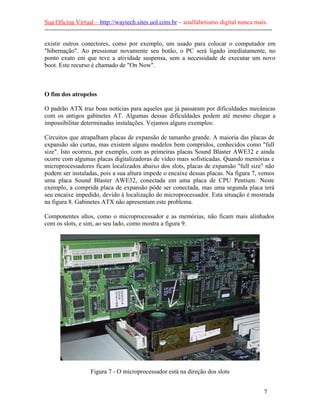 Sua Oficina Virtual – http://waytech.sites.uol.com.br – analfabetismo digital nunca mais.
--------------------------------------------------------------------------------------------------------------
existir outros conectores, como por exemplo, um usado para colocar o computador em
"hibernação". Ao pressionar novamente seu botão, o PC será ligado imediatamente, no
ponto exato em que teve a atividade suspensa, sem a necessidade de executar um novo
boot. Este recurso é chamado de "On Now".
O fim dos atropelos
O padrão ATX traz boas notícias para aqueles que já passaram por dificuldades mecânicas
com os antigos gabinetes AT. Algumas dessas dificuldades podem até mesmo chegar a
impossibilitar determinadas instalações. Vejamos alguns exemplos:
Circuitos que atrapalham placas de expansão de tamanho grande. A maioria das placas de
expansão são curtas, mas existem alguns modelos bem compridos, conhecidos como "full
size". Isto ocorreu, por exemplo, com as primeiras placas Sound Blaster AWE32 e ainda
ocorre com algumas placas digitalizadoras de vídeo mais sofisticadas. Quando memórias e
microprocessadores ficam localizados abaixo dos slots, placas de expansão "full size" não
podem ser instaladas, pois a sua altura impede o encaixe dessas placas. Na figura 7, vemos
uma placa Sound Blaster AWE32, conectada em uma placa de CPU Pentium. Neste
exemplo, a comprida placa de expansão pôde ser conectada, mas uma segunda placa terá
seu encaixe impedido, devido à localização do microprocessador. Esta situação é mostrada
na figura 8. Gabinetes ATX não apresentam este problema.
Componentes altos, como o microprocessador e as memórias, não ficam mais alinhados
com os slots, e sim, ao seu lado, como mostra a figura 9.
Figura 7 - O microprocessador está na direção dos slots
7
 