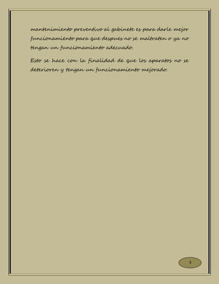 mantenimiento preventivo al gabinete es para darle mejor
funcionamiento para que despues no se maltraten o ya no
tengan un funcionamiento adecuado.
Esto se hace con la finalidad de que los aparatos no se
deterioren y tengan un funcionamiento mejorado.
3