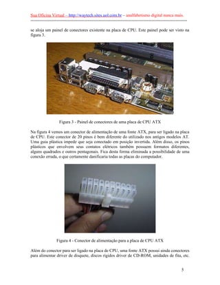 Sua Oficina Virtual – http://waytech.sites.uol.com.br – analfabetismo digital nunca mais.
--------------------------------------------------------------------------------------------------------------
se aloja um painel de conectores existente na placa de CPU. Este painel pode ser visto na
figura 3.
Figura 3 - Painel de conectores de uma placa de CPU ATX
Na figura 4 vemos um conector de alimentação de uma fonte ATX, para ser ligado na placa
de CPU. Este conector de 20 pinos é bem diferente do utilizado nos antigos modelos AT.
Uma guia plástica impede que seja conectado em posição invertida. Além disso, os pinos
plásticos que envolvem seus contatos elétricos também possuem formatos diferentes,
alguns quadrados e outros pentagonais. Fica desta forma eliminada a possibilidade de uma
conexão errada, o que certamente danificaria todas as placas do computador.
Figura 4 - Conector de alimentação para a placa de CPU ATX
Além do conector para ser ligado na placa de CPU, uma fonte ATX possui ainda conectores
para alimentar driver de disquete, discos rígidos driver de CD-ROM, unidades de fita, etc.
5
 