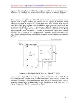 Sua Oficina Virtual – http://waytech.sites.uol.com.br – analfabetismo digital nunca mais.
--------------------------------------------------------------------------------------------------------------
Figura 9 - Em uma placa de CPU ATX, componentes altos como o microprocessador,
memórias e até conectores, não atrapalham a instalação de placas de expansão compridas.
Sem surpresas. Nos gabinetes padrão AT, principalmente os mais compactos, temos
algumas vezes a ingrata supressa de constatar que os soquetes de memórias ficam
obstruídos pela fonte de alimentação, ou então pelos driver. Com o padrão ATX, isto não
mais ocorre, pois tanto as placas como os gabinetes são obrigados a respeitar posições
geométricas pré-definidas. A figura 10 mostra esta especificação. À direita dos slots, uma
área reservada para componentes mais altos, como microprocessadores e memórias. Nesta
área, podem ter a altura máxima de 2,8" (7 cm). Na área alinhada com os slots, a altura
máxima é 0,6" (1,5 cm). Os fabricantes de placas e gabinetes são obrigados a respeitar
esses limites, evitando assim que placas fiquem obstruídas por outras placas e por partes do
gabinete.
Figura 10 - Definição de limites de altura para placas de CPU ATX
Como mostra a figura 11, os conectores para driver de disquete e disco rígido ficam
localizados próximos aos seus driver, evitando assim aquela típica confusão de cabos flat
no interior do gabinete. Desta forma é também possível utilizar cabos mais curtos, o que é
uma regra obrigatória nos modernos discos rígidos que operam no modo Ultra DMA 33.
Nesses discos, o cabo flat não pode ter mais de 45 cm.
9
 