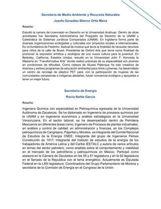Secretaría de Medio Ambiente y Recursos Naturales
Josefa González Blanco Ortiz Mena
Reseña:
Estudió la carrera de Licenciado en Derecho en la Universidad Anáhuac. Dentro de otras
actividades fue Secretaria Administrativa del Posgrado de Derecho de la UNAM y
Catedrática de Sistemas Jurídicos Comparados (UNAM). En Inglaterra formó parte de
diversas organizaciones ecologistas y culturales con proyectos locales e internacionales.
Es co-fundadora de Festinho, festival de música que tenía la finalidad de recaudar recursos
para niños de la calle de Brasil. Presidenta de Oxford Arts que tenía como finalidad de
promover la expresión artística y ecológica de una nueva cultura para la juventud. En
Berkeley, California, Estados Unidos, estudió en la Universidad John F. Kennedy la
Maestría en “Transformative Arts” donde realizó prácticas de su especialidad con jóvenes
en condiciones de dificultad. Como cabeza de Aluxes Palenque ha sido creadora de
diversos y exitoso programas de educación ambiental para niños y jóvenes, ha desarrollado
un centro de reciclaje de plástico PET para, con la participación de mujeres de las
comunidades campesinas e indígenas aledañas, hacer conciencia ecológica y apoyarlas a
tener un mejor futuro.
Secretaría de Energía
Rocio Nahle Garcia
Reseña:
Ingeniera Química con especialidad en Petroquímica egresada de la Universidad
Autónoma de Zacatecas. Se ha diplomado en Ingeniería de procesos químicos por
la UNAM y en Ingeniería económica y análisis estratégicos en la Universidad
Veracruzana. En el sector laboral, se ha desempeñado dentro de Petróleos
Mexicanos en diferentes áreas como; Ingeniero de Procesos de plantas industriales;
en análisis y control de calidad; en administración y finanzas, en los Complejos
petroquímicos de Cangrejera, Pajaritos y Morelos. es integrante del Comité Nacional
de Estudios de la Energía CNEE; Integrante del grupo de Ingenieros Pemex
Constitución de 1917; Integrante del Instituto de estudios de la energía de los
trabajadores de América Latina y del Caribe IEETALC y autora de varios artículos
en temas del sector petrolero, como analista sobre el comportamiento y viabilidad
en el mercado de los petrolíferos y petroquímicos en México. Participó como
asesora en la Cámara de Diputados en las 59 y 61 legislatura y en la 62 legislatura
en el Senado de la Republica con el tema energético. Actualmente es Diputada
Federal en la LXIII legislatura, Coordinadora del Grupo Parlamentario de Morena y
secretaria de la Comisión de Energía en el Congreso de la Unión.
 