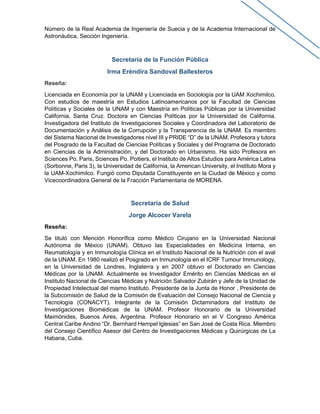 Número de la Real Academia de Ingeniería de Suecia y de la Academia Internacional de
Astronáutica, Sección Ingeniería.
Secretaría de la Función Pública
Irma Eréndira Sandoval Ballesteros
Reseña:
Licenciada en Economía por la UNAM y Licenciada en Sociología por la UAM Xochimilco.
Con estudios de maestría en Estudios Latinoamericanos por la Facultad de Ciencias
Políticas y Sociales de la UNAM y con Maestría en Políticas Públicas por la Universidad
California, Santa Cruz. Doctora en Ciencias Políticas por la Universidad de California.
Investigadora del Instituto de Investigaciones Sociales y Coordinadora del Laboratorio de
Documentación y Análisis de la Corrupción y la Transparencia de la UNAM. Es miembro
del Sistema Nacional de Investigadores nivel III y PRIDE “D” de la UNAM. Profesora y tutora
del Posgrado de la Facultad de Ciencias Políticas y Sociales y del Programa de Doctorado
en Ciencias de la Administración, y del Doctorado en Urbanismo. Ha sido Profesora en
Sciences Po. Paris, Sciences Po. Poitiers, el Instituto de Altos Estudios para América Latina
(Sorbonne, Paris 3), la Universidad de California, la American University, el Instituto Mora y
la UAM-Xochimilco. Fungió como Diputada Constituyente en la Ciudad de México y como
Vicecoordinadora General de la Fracción Parlamentaria de MORENA.
Secretaría de Salud
Jorge Alcocer Varela
Reseña:
Se tituló con Mención Honorífica como Médico Cirujano en la Universidad Nacional
Autónoma de México (UNAM). Obtuvo las Especialidades en Medicina Interna, en
Reumatología y en Inmunología Clínica en el Instituto Nacional de la Nutrición con el aval
de la UNAM. En 1980 realizó el Posgrado en Inmunología en el ICRF Tumour Immunology,
en la Universidad de Londres, Inglaterra y en 2007 obtuvo el Doctorado en Ciencias
Médicas por la UNAM. Actualmente es Investigador Emérito en Ciencias Médicas en el
Instituto Nacional de Ciencias Médicas y Nutrición Salvador Zubirán y Jefe de la Unidad de
Propiedad Intelectual del mismo Instituto. Presidente de la Junta de Honor , Presidente de
la Subcomisión de Salud de la Comisión de Evaluación del Consejo Nacional de Ciencia y
Tecnología (CONACYT). Integrante de la Comisión Dictaminadora del Instituto de
Investigaciones Biomédicas de la UNAM. Profesor Honorario de la Universidad
Maimónides, Buenos Aires, Argentina. Profesor Honorario en el V Congreso América
Central Caribe Andino “Dr. Bernhard Hempel Iglesias” en San José de Costa Rica. Miembro
del Consejo Científico Asesor del Centro de Investigaciones Médicas y Quirúrgicas de La
Habana, Cuba.
 