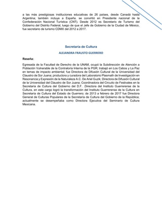 a las más prestigiosas instituciones educativas de 26 países, desde Canadá hasta
Argentina; también incluye a España. se convirtió en Presidente nacional de la
Confederación Nacional Turística (CNT). Desde 2012 es Secretario de Turismo del
Gobierno del Distrito Federal, luego de que el Jefe de Gobierno de la Ciudad de México,
fue secretario de turismo CDMX del 2012 a 2017.
Secretaría de Cultura
ALEJANDRA FRAUSTO GUERRERO
Reseña:
Egresada de la Facultad de Derecho de la UNAM, ocupó la Subdirección de Atención a
Población Vulnerable de la Contraloría Interna de la PGR; trabajó en Los Cabos y La Paz
en temas de impacto ambiental; fue Directora de Difusión Cultural de la Universidad del
Claustro de Sor Juana; productora y curadora del Laboratorio Plasmath de Investigación en
Resonancia y Expresión de la Naturaleza A.C. De Ariel Guzik; Directora de Difusión Cultural
de la Universidad del Claustro de Sor Juana; Coordinadora del Circuito de Festivales en la
Secretaría de Cultura del Gobierno del D.F. .Directora del Instituto Guerrerense de la
Cultura, en este cargo logró la transformación del Instituto Guerrerense de la Cultura en
Secretaría de Cultura del Estado de Guerrero; de 2013 a febrero de 2017 fue Directora
General de Culturas Populares de la Secretaría de Cultura del Gobierno de la República;
actualmente se desempeñaba como Directora Ejecutiva del Seminario de Cultura
Mexicana.
 