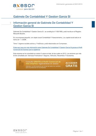 Gabinete De Contabilidad Y Gestion Garcia Sl
Gabinete De Contabilidad Y Gestion Garcia Sl , se constituyó el 11/06/1990 y está inscrita en el Registro
Mercantil Alicante. .
Es una empresa pequeña, con objeto social Contabilidad Y Asesoramiento, y su capital social está en el
tramo de 1 ­ 3.500€. .
Tiene 1 órganos sociales activos y 1 históricos y está relacionada con 0 empresas .
Pulse aquí para ver más información sobre Gabinete De Contabilidad Y Gestion Garcia Sl gracias al Perfil
Comercial de Empresa que le regalamos
Esta empresa se ha consultado en axesor 5 veces en total, de las cuales en 2013. Los sectores que más
la han consultado son: Servicios Financieros Y Seguros, Vehiculos, Recambios Y Accesorios.
Información general de Gabinete De Contabilidad Y
Gestion Garcia Sl
1
Información generada el 30/01/2013
Página 1 de 1  
 