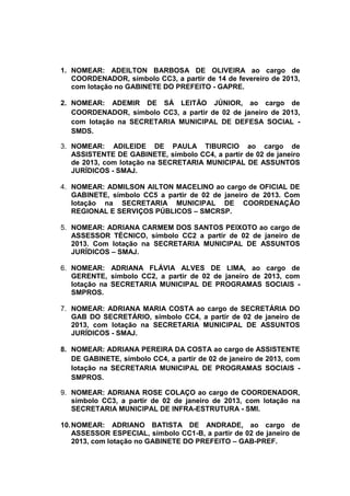 1. NOMEAR: ADEILTON BARBOSA DE OLIVEIRA ao cargo de
   COORDENADOR, símbolo CC3, a partir de 14 de fevereiro de 2013,
   com lotação no GABINETE DO PREFEITO - GAPRE.

2. NOMEAR: ADEMIR DE SÁ LEITÃO JÚNIOR, ao cargo de
   COORDENADOR, símbolo CC3, a partir de 02 de janeiro de 2013,
   com lotação na SECRETARIA MUNICIPAL DE DEFESA SOCIAL -
   SMDS.

3. NOMEAR: ADILEIDE DE PAULA TIBURCIO ao cargo de
   ASSISTENTE DE GABINETE, símbolo CC4, a partir de 02 de janeiro
   de 2013, com lotação na SECRETARIA MUNICIPAL DE ASSUNTOS
   JURÍDICOS - SMAJ.

4. NOMEAR: ADMILSON AILTON MACELINO ao cargo de OFICIAL DE
   GABINETE, símbolo CC5 a partir de 02 de janeiro de 2013. Com
   lotação na SECRETARIA MUNICIPAL DE COORDENAÇÃO
   REGIONAL E SERVIÇOS PÚBLICOS – SMCRSP.

5. NOMEAR: ADRIANA CARMEM DOS SANTOS PEIXOTO ao cargo de
   ASSESSOR TÉCNICO, símbolo CC2 a partir de 02 de janeiro de
   2013. Com lotação na SECRETARIA MUNICIPAL DE ASSUNTOS
   JURÍDICOS – SMAJ.

6. NOMEAR: ADRIANA FLÁVIA ALVES DE LIMA, ao cargo de
   GERENTE, símbolo CC2, a partir de 02 de janeiro de 2013, com
   lotação na SECRETARIA MUNICIPAL DE PROGRAMAS SOCIAIS -
   SMPROS.

7. NOMEAR: ADRIANA MARIA COSTA ao cargo de SECRETÁRIA DO
   GAB DO SECRETÁRIO, símbolo CC4, a partir de 02 de janeiro de
   2013, com lotação na SECRETARIA MUNICIPAL DE ASSUNTOS
   JURÍDICOS - SMAJ.

8. NOMEAR: ADRIANA PEREIRA DA COSTA ao cargo de ASSISTENTE
   DE GABINETE, símbolo CC4, a partir de 02 de janeiro de 2013, com
   lotação na SECRETARIA MUNICIPAL DE PROGRAMAS SOCIAIS -
   SMPROS.

9. NOMEAR: ADRIANA ROSE COLAÇO ao cargo de COORDENADOR,
   símbolo CC3, a partir de 02 de janeiro de 2013, com lotação na
   SECRETARIA MUNICIPAL DE INFRA-ESTRUTURA - SMI.

10. NOMEAR: ADRIANO BATISTA DE ANDRADE, ao cargo de
    ASSESSOR ESPECIAL, símbolo CC1-B, a partir de 02 de janeiro de
    2013, com lotação no GABINETE DO PREFEITO – GAB-PREF.
 