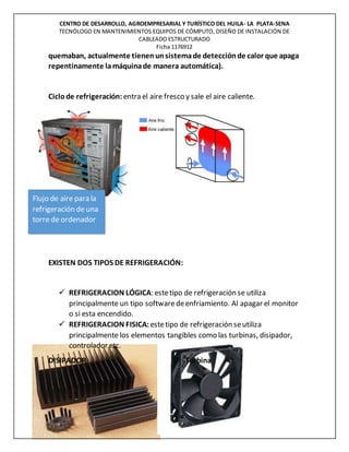 CENTRO DE DESARROLLO, AGROEMPRESARIAL Y TURÍSTICO DEL HUILA- LA PLATA-SENA
TECNÓLOGO EN MANTENIMIENTOS EQUIPOS DE CÓMPUTO, DISEÑO DE INSTALACIÓN DE
CABLEADO ESTRUCTURADO
Ficha 1176912
quemaban, actualmente tienenunsistemade detecciónde calor que apaga
repentinamente lamáquinade manera automática).
Ciclode refrigeración:entra el aire fresco y sale el aire caliente.
EXISTEN DOS TIPOS DE REFRIGERACIÓN:
 REFRIGERACION LÓGICA: estetipo de refrigeración se utiliza
principalmente un tipo softwaredeenfriamiento. Al apagar el monitor
o si esta encendido.
 REFRIGERACION FISICA: estetipo de refrigeración seutiliza
principalmente los elementos tangibles como las turbinas, disipador,
controlador etc.
DISIPADOR Turbina
Flujo de aire para la
refrigeración de una
torre de ordenador
 
