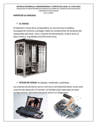 CENTRO DE DESARROLLO, AGROEMPRESARIAL Y TURÍSTICO DEL HUILA- LA PLATA-SENA
TECNÓLOGO EN MANTENIMIENTOS EQUIPOS DE CÓMPUTO, DISEÑO DE INSTALACIÓN DE
CABLEADO ESTRUCTURADO
Ficha 1176912
PARTES DE LA CARCAZA
 EL CHASIS:
El Gabinete o chasis de la computadora, es una estructura metálica,
encargada de contener y proteger, todos los componentes de hardwaredel
computador personal, como la fuente de alimentación, el disco duro, la
placa madre y la grabadora de DVD entre otros.
 ESTILOS DE CHASIS: los laptops, notebooks, y palmtops
Los sistemas de escritorio, torre y mini torre normalmente tienen varios slots
y puertos de expansión. El monitor y el teclado están separados en estas
configuraciones. Normalmentepesan entre 4 a 5 kilogramos.
 