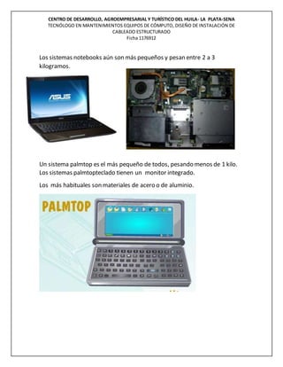 CENTRO DE DESARROLLO, AGROEMPRESARIAL Y TURÍSTICO DEL HUILA- LA PLATA-SENA
TECNÓLOGO EN MANTENIMIENTOS EQUIPOS DE CÓMPUTO, DISEÑO DE INSTALACIÓN DE
CABLEADO ESTRUCTURADO
Ficha 1176912
Los sistemas notebooks aún son más pequeños y pesan entre 2 a 3
kilogramos.
Un sistema palmtop es el más pequeño de todos, pesando menos de 1 kilo.
Los sistemas palmtopteclado tienen un monitor integrado.
Los más habituales son materiales de acero o de aluminio.
 