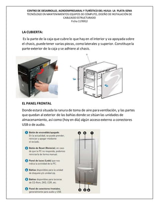 CENTRO DE DESARROLLO, AGROEMPRESARIAL Y TURÍSTICO DEL HUILA- LA PLATA-SENA
TECNÓLOGO EN MANTENIMIENTOS EQUIPOS DE CÓMPUTO, DISEÑO DE INSTALACIÓN DE
CABLEADO ESTRUCTURADO
Ficha 1176912
LA CUBIERTA:
Es la parte de la caja que cubrelo que hay en el interior y va apoyada sobre
el chasis, puedetener varias piezas, como laterales y superior. Constituyela
parte exterior de la caja y se adhiere al chasis.
EL PANEL FRONTAL
Dondeestará situada la ranura de toma de aire para ventilación, y las partes
que quedan al exterior de las bahías donde se sitúan las unidades de
almacenamiento, así como (hoy en día) algún acceso externo a conectores
USB o de audio.
 