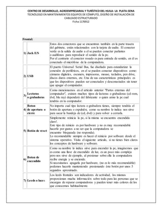 CENTRO DE DESARROLLO, AGROEMPRESARIAL Y TURÍSTICO DEL HUILA- LA PLATA-SENA
TECNÓLOGO EN MANTENIMIENTOS EQUIPOS DE CÓMPUTO, DISEÑO DE INSTALACIÓN DE
CABLEADO ESTRUCTURADO
Ficha 1176912
Frontal:
1) Jack E/S
Estos dos conectores que se encuentran también en la parte trasera
del gabinete, están relacionados con la tarjeta de audio. El conector
verde es la salida de audio a el se pueden conectar parlantes
o audífonos para reproducir el sonido de la pc.
Por el contrario el conector rosado es para entrada de sonido, en él es
conectado el micrófono de la computadora.
2) USB
El puerto Universal Serial Bus, fue diseñado para estandarizar la
conexión de periféricos, en el se pueden conectar dispositivos como:
cámaras digitales, escaners, impresoras, mouse, teclados, pen drive,
discos duros externos, etc. Una de sus características principales es
que los dispositivos pueden ser conectados y desconectados sin tener
que apagar el computador.
3)
Lectoras
o grabadoras
Como mencionamos en el articulo anterior "Partes externas del
computador", existen muchos tipos de lectoras o grabadoras (cd-rom,
dvd, blu ray) dependerá del fabricante o quien armo la pc cual
tendrás en tu computador.
4)
Boton
de apertura o
cierre
No importa cual tipo lectora o grabadora tienes, siempre tendrás el
botón de apertura o expulsión, como su nombre lo indica nos sirve
para sacar la bandeja de (cd, dvd) y para volver a cerrarla.
5) Botón de reset
Simplemente reinicia la pc, si la misma se encuentra encendida
claro!.
Este tipo de reinicio es por hardware y no es muy recomendable
hacerlo por gustos a no ser que la computadora se
encuentre bloqueada (no responda).
Lo recomendable siempre es hacer el reinicio por software desde el
sistema operativo. Visita el siguiente articulo, si no tienes bien claros
los conceptos de hardware y software.
6)
Boton de
encendido
Como su nombre lo indica sirve para encender la pc, imaginemos que
es como una llave de encendido de luz, es un poco más compleja
pero nos sirve de ejemplo, al presionar sobre ella la computadora
recibe energía y se enciende.
Si necesitamos apagarla por hardware, (no es lo más recomendable)
podemos hacerlo manteniendo presionando éste botón por unos 5
segundos aproximado.
7) Leeds o luces
Los leeds frontales son indicadores de actividad, los mismos
proporcionan mucha información sobre todo para las personas que se
encargan de reparar computadoras y pueden tener más colores de los
que conocemos habitualmente.
 