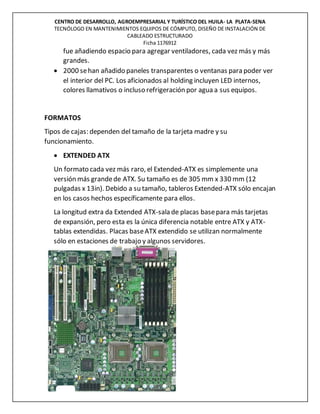 CENTRO DE DESARROLLO, AGROEMPRESARIAL Y TURÍSTICO DEL HUILA- LA PLATA-SENA
TECNÓLOGO EN MANTENIMIENTOS EQUIPOS DE CÓMPUTO, DISEÑO DE INSTALACIÓN DE
CABLEADO ESTRUCTURADO
Ficha 1176912
fue añadiendo espacio para agregar ventiladores, cada vez más y más
grandes.
 2000 sehan añadido paneles transparentes o ventanas para poder ver
el interior del PC. Los aficionados al holding incluyen LED internos,
colores llamativos o incluso refrigeración por agua a sus equipos.
FORMATOS
Tipos de cajas: dependen del tamaño de la tarjeta madre y su
funcionamiento.
 EXTENDED ATX
Un formato cada vez más raro, el Extended-ATX es simplemente una
versión más grandede ATX. Su tamaño es de 305 mm x 330 mm (12
pulgadas x 13in). Debido a su tamaño, tableros Extended-ATX sólo encajan
en los casos hechos específicamente para ellos.
La longitud extra da Extended ATX-sala de placas basepara más tarjetas
de expansión, pero esta es la única diferencia notable entre ATX y ATX-
tablas extendidas. Placas baseATX extendido se utilizan normalmente
sólo en estaciones de trabajo y algunos servidores.
 