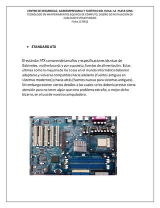 CENTRO DE DESARROLLO, AGROEMPRESARIAL Y TURÍSTICO DEL HUILA- LA PLATA-SENA
TECNÓLOGO EN MANTENIMIENTOS EQUIPOS DE CÓMPUTO, DISEÑO DE INSTALACIÓN DE
CABLEADO ESTRUCTURADO
Ficha 1176912
 STANDARD ATX
El estándar ATX comprendetamaños y especificaciones técnicas de
Gabinetes, motherboards y por supuesto, fuentes de alimentación. Estas
últimas como la mayoría de las cosas en el mundo informático debieron
adaptarsey volversecompatibles hacia adelante (fuentes antiguas en
sistemas modernos) y hacia atrás (fuentes nuevas para sistemas antiguos).
Sin embargo existen ciertos detalles a los cuales se les debería prestar cierta
atención para no tener algún que otro problema extraño, o mejor dicho
bizarro, en el uso de nuestra computadora.
 