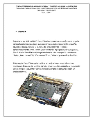 CENTRO DE DESARROLLO, AGROEMPRESARIAL Y TURÍSTICO DEL HUILA- LA PLATA-SENA
TECNÓLOGO EN MANTENIMIENTOS EQUIPOS DE CÓMPUTO, DISEÑO DE INSTALACIÓN DE
CABLEADO ESTRUCTURADO
Ficha 1176912
 PICO ITX
Anunciado por VIA en 2007, Pico-ITX seha convertido en un formato popular
para aplicaciones especiales que requiere una extremadamente pequeña,
equipo de baja potencia. El tamaño de una placa Pico-ITX es de
aproximadamente 100 x 72 mm (o alrededor de 4 pulgadas por 3 pulgadas).
Placas madre Pico-ITX incluyen generalmente sólo unas pocas conexiones
básicas, tales como USB, 3.5mmmicrófono / altavoz, y una salida de vídeo.
Sistemas de Pico-ITX sesuelen utilizar en aplicaciones especiales como
terminales de punto de servicio para las empresas. Las placas baseraramente
se venden por su cuenta y se venden casisiempre en conjunción con un
procesador VIA.
 