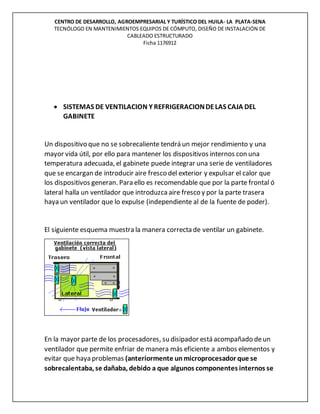 CENTRO DE DESARROLLO, AGROEMPRESARIAL Y TURÍSTICO DEL HUILA- LA PLATA-SENA
TECNÓLOGO EN MANTENIMIENTOS EQUIPOS DE CÓMPUTO, DISEÑO DE INSTALACIÓN DE
CABLEADO ESTRUCTURADO
Ficha 1176912
 SISTEMAS DE VENTILACION Y REFRIGERACIONDELAS CAJA DEL
GABINETE
Un dispositivo que no se sobrecaliente tendrá un mejor rendimiento y una
mayor vida útil, por ello para mantener los dispositivos internos con una
temperatura adecuada, el gabinete puede integrar una serie de ventiladores
que se encargan de introducir aire fresco del exterior y expulsar el calor que
los dispositivos generan. Para ello es recomendable que por la parte frontal ó
lateral halla un ventilador que introduzcaaire fresco y por la parte trasera
haya un ventilador que lo expulse (independiente al de la fuente de poder).
El siguiente esquema muestra la manera correcta de ventilar un gabinete.
En la mayor parte de los procesadores, su disipador está acompañado deun
ventilador que permite enfriar de manera más eficiente a ambos elementos y
evitar que haya problemas (anteriormente unmicroprocesador que se
sobrecalentaba, se dañaba, debido a que algunos componentes internos se
 