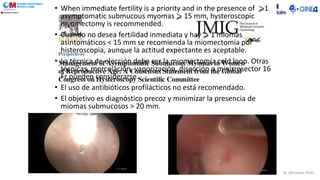 • When immediate fertility is a priority and in the presence of ⩾1
asymptomatic submucous myomas ⩾ 15 mm, hysteroscopic
myomectomy is recommended.
• Cuando no desea fertilidad inmediata y hay ⩾ 1 miomas
asintomáticos < 15 mm se recomienda la miomectomia por
histeroscopia, aunque la actitud expectante es aceptable.
• La técnica de elección debe ser la miomectomía cold loop. Otras
técnicas, morcelación, vaporización, disección o minirresector 16
Fr pueden considerarse.
• El uso de antibióticos profilácticos no está recomendado.
• El objetivo es diagnóstico precoz y minimizar la presencia de
miomas submucosos > 20 mm.
Dr. Moratalla 2020
 