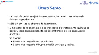 Útero Septo
• La mayoría de las mujeres con útero septo tienen una adecuada
función reproductiva.
• Sólo un 20 – 25 % abortos de repetición.
• El hallazgo de la anomalía no es indicativo de tratamiento quirúrgico
pero su incisión mejora las tasas de embarazo clínico en mujeres
infértiles.
• Se asocia:
• 6 veces más riesgo de parto pretérmino.
• 3 veces más riesgo de RPM, presentación de nalgas y cesárea.
Dr. Moratalla 2020
 