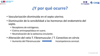 ¿Y por qué ocurre?
• Vascularización disminuida en el septo uterino.
• Disminución de la sensibilidad a las hormonas del endometrio del
septo.
• Receptores de estrógenos.
• Cistina aminopeptidasa en suero.
• Neutralización de la oxitocina circulante.
• Alteración del ratio T. Fibromuscular / T. Conectivo en cérvix
• Aumento del Fibromuscular Incompetencia cervical.
Dr. Moratalla 2020
 