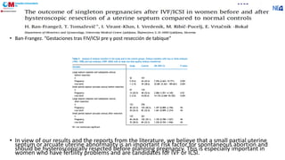• Ban-Frangez. “Gestaciones tras FIV/ICSI pre y post resección de tabique”
• In view of our results and the reports from the literature, we believe that a small partial uterine
septum or arcuate uterine abnormality is an important risk factor for spontaneous abortion and
should be hysteroscopically resected before planning pregnancy. This is especially important in
women who have fertility problems and are candidates for IVF or ICSI.
 