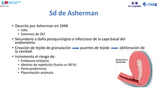 Sd de Asherman
• Descrito por Asherman en 1948
• IUAs
• Estenosis de OCI
• Secundario a daño postquirúrgico o infeccioso de la capa basal del
endometrio.
• Creación de tejido de granulación puentes de tejido obliteración de
la cavidad.
• Incrementa el riesgo de:
• Embarazo ectópico.
• Abortos de repetición (hasta un 90 %)
• Parto pretérmino.
• Placentación anómala
 