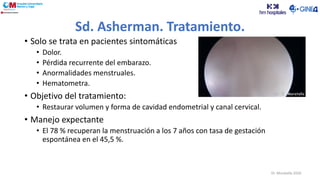 Sd. Asherman. Tratamiento.
• Solo se trata en pacientes sintomáticas
• Dolor.
• Pérdida recurrente del embarazo.
• Anormalidades menstruales.
• Hematometra.
• Objetivo del tratamiento:
• Restaurar volumen y forma de cavidad endometrial y canal cervical.
• Manejo expectante
• El 78 % recuperan la menstruación a los 7 años con tasa de gestación
espontánea en el 45,5 %.
Dr. Moratalla 2020
 