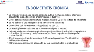 • La endometritis crónica es una patología sutil, a menudo omitida, altamente
prevalente asociada con los problemas reproductivos
• Datos consistentes en la literatura muestran que la CE afecta la tasa de embarazo
• EC no debido a ETS patógenos sino a microbioma alterado
• Detectable con histeroscopia diagnóstica no con US.
• La histología con CD138 IHC es actualmente el gold standard.
• Cultivos endometriales (no vaginales) capaces de identificar los microorganismos
cultivables. Sin embargo, existen resultados falsos negativos y / o sesgo de
contaminación.
• Técnica prometedora de tecnología NGS para diagnosticar CE e identificar
patógenos en juego
• El tratamiento antibiótico adecuado mejora los resultados reproductivos
ENDOMETRITIS CRÓNICA
Dr. Moratalla 2020
 