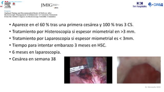 Dr. Moratalla 2020
• Aparece en el 60 % tras una primera cesárea y 100 % tras 3 CS.
• Tratamiento por Histeroscopia si espesor miometrial en >3 mm.
• Tratamiento por Laparoscopia si espesor miometrial es < 3mm.
• Tiempo para intentar embarazo 3 meses en HSC.
• 6 meses en laparoscopia.
• Cesárea en semana 38
 