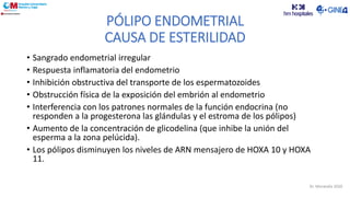 PÓLIPO ENDOMETRIAL
CAUSA DE ESTERILIDAD
• Sangrado endometrial irregular
• Respuesta inflamatoria del endometrio
• Inhibición obstructiva del transporte de los espermatozoides
• Obstrucción física de la exposición del embrión al endometrio
• Interferencia con los patrones normales de la función endocrina (no
responden a la progesterona las glándulas y el estroma de los pólipos)
• Aumento de la concentración de glicodelina (que inhibe la unión del
esperma a la zona pelúcida).
• Los pólipos disminuyen los niveles de ARN mensajero de HOXA 10 y HOXA
11.
Dr. Moratalla 2020
 