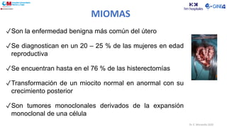 Dr. E. Moratalla 2020
✓Son la enfermedad benigna más común del útero
✓Se diagnostican en un 20 – 25 % de las mujeres en edad
reproductiva
✓Se encuentran hasta en el 76 % de las histerectomías
✓Transformación de un miocito normal en anormal con su
crecimiento posterior
✓Son tumores monoclonales derivados de la expansión
monoclonal de una célula
MIOMAS
 