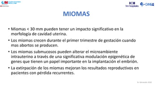 • Miomas < 30 mm pueden tener un impacto significativo en la
morfología de cavidad uterina.
• Los miomas crecen durante el primer trimestre de gestación cuando
mas abortos se producen.
• Los miomas submucosos pueden alterar el microambiente
intrauterino a través de una significativa modulación epigenética de
genes que tienen un papel importante en la implantación el embrión.
• La extirpación de los miomas mejoran los resultados reproductivos en
pacientes con pérdida recurrentes.
MIOMAS
Dr. Moratalla 2020
 