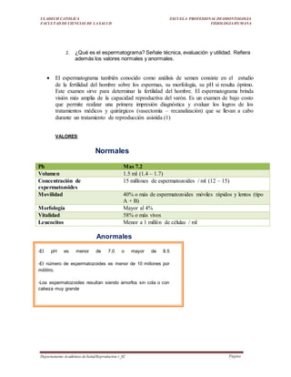ULADECH CATOLICA
FACULTAD DE CIENCIAS DE LA SALUD
ESCUELA PROFESIONAL DEODONTOLOGIA
FISIOLOGIA HUMANA
Departamento Académico deSaludReproductiva v_02 Página
21
2. ¿Qué es el espermatograma? Señale técnica, evaluación y utilidad. Refiera
además los valores normales y anormales.
 El espermatograma también conocido como análisis de semen consiste en el estudio
de la fertilidad del hombre sobre los espermas, su morfología, su pH si resulta óptimo.
Este examen sirve para determinar la fertilidad del hombre. El espermatograma brinda
visión más amplia de la capacidad reproductiva del varón. Es un examen de bajo costo
que permite realizar una primera impresión diagnóstica y evaluar los logros de los
tratamientos médicos y quirúrgicos (vasectomía – recanalización) que se llevan a cabo
durante un tratamiento de reproducción asistida.(1)
VALORES:
Normales
Ph Mas 7.2
Volumen 1.5 ml (1.4 – 1.7)
Concentración de
espermatozoides
15 millones de espermatozoides / ml (12 – 15)
Movilidad 40% o más de espermatozoides móviles rápidos y lentos (tipo
A + B)
Morfología Mayor al 4%
Vitalidad 58% o más vivos
Leucocitos Menor a 1 millón de células / ml
Anormales
-El pH es menor de 7.0 o mayor de 8.5
-El número de espermatozoides es menor de 10 millones por
mililitro.
-Los espermatozoides resultan siendo amorfos sin cola o con
cabeza muy grande
 