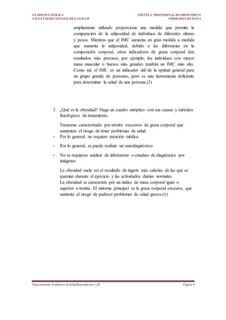 ULADECH CATOLICA
FACULTAD DE CIENCIAS DE LA SALUD
ESCUELA PROFESIONAL DE OBSTETRICIA
FISIOLOGIA HUMANA
Departamento Académico deSaludReproductiva v_02 Página 4
ampliamente utilizado proporciona una medida que permite la
comparación de la adiposidad de individuos de diferentes alturas
y pesos. Mientras que el IMC aumenta en gran medida a medida
que aumenta la adiposidad, debido a las diferencias en la
composición corporal, otros indicadores de grasa corporal dan
resultados más precisos; por ejemplo, los individuos con mayor
masa muscular o huesos más grandes tendrán un IMC más alto.
Como tal, el IMC es un indicador útil de la aptitud general para
un grupo grande de personas, pero es una herramienta deficiente
para determinar la salud de una persona.(2)
3. ¿Qué es la obesidad? Haga un cuadro sinóptico con sus causas y métodos
fisiológicos de tratamiento.
Trastorno caracterizado por niveles excesivos de grasa corporal que
aumentan el riesgo de tener problemas de salud.
- Por lo general, no requiere atención médica
- Por lo general, se puede realizar un autodiagnóstico
- No se requieren análisis de laboratorio o estudios de diagnóstico por
imágenes
La obesidad suele ser el resultado de ingerir más calorías de las que se
queman durante el ejercicio y las actividades diarias normales.
La obesidad se caracteriza por un índice de masa corporal igual o
superior a treinta. El síntoma principal es la grasa corporal excesiva, que
aumenta el riesgo de padecer problemas de salud graves.(1)
 