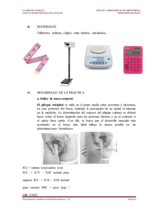 ULADECH CATOLICA
FACULTAD DE CIENCIAS DE LA SALUD
ESCUELA PROFESIONAL DE OBSTETRICIA
FISIOLOGIA HUMANA
Departamento Académico deSaludReproductiva v_02 Página 6
III. MATERIALES
Tallímetro, balanza, cáliper, cinta métrica, calculadora.
IV. DESARROLLO DE LA PRACTICA
a. Indice de masa corporal:
El pliegue tricipital se mide en el punto medio entre acromion y olecranon,
en cara posterior del brazo, teniendo la precaución de no incluir el músculo
en la medición. La determinación del espesor del pliegue cutáneo se deberá
hacer sobre el brazo izquierdo para las personas diestras y en el contrario si
el sujeto fuera zurdo. Con ello, se busca que el desarrollo muscular más
acentuado en el brazo más hábil influya lo menos posible en las
determinaciones biométricas.
ICC = cintura (cm)/cadera (cm)
ICC = 0,71 – 0,85 normal para
mujeres ICC = 0,78 - 0,94 normal
para varones IMC = peso (kg) /
talla 2 (m2)
 