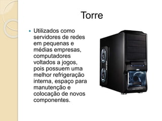 Torre
 Utilizados como
servidores de redes
em pequenas e
médias empresas,
computadores
voltados a jogos,
pois possuem uma
melhor refrigeração
interna, espaço para
manutenção e
colocação de novos
componentes.
 