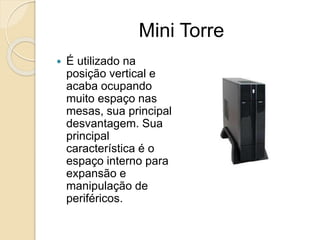 Mini Torre
 É utilizado na
posição vertical e
acaba ocupando
muito espaço nas
mesas, sua principal
desvantagem. Sua
principal
característica é o
espaço interno para
expansão e
manipulação de
periféricos.
 