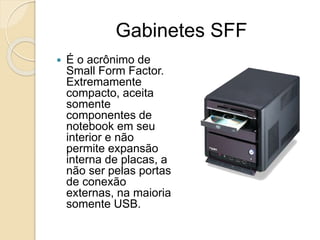 Gabinetes SFF
 É o acrônimo de
Small Form Factor.
Extremamente
compacto, aceita
somente
componentes de
notebook em seu
interior e não
permite expansão
interna de placas, a
não ser pelas portas
de conexão
externas, na maioria
somente USB.
 