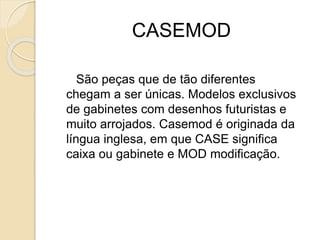 CASEMOD
São peças que de tão diferentes
chegam a ser únicas. Modelos exclusivos
de gabinetes com desenhos futuristas e
muito arrojados. Casemod é originada da
língua inglesa, em que CASE significa
caixa ou gabinete e MOD modificação.
 