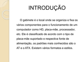 INTRODUÇÃO
O gabinete é o local onde se organiza e fixa os
vários componentes para o funcionamento de um
computador como HD, placa-mãe, processador,
etc. Ele é classificado de acordo com o tipo de
placa-mãe suportado e respectiva fonte de
alimentação, os padrões mais conhecidos são o
AT e o ATX. Existem vários formatos e estilos.
 