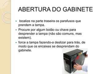ABERTURA DO GABINETE
 localize na parte traseira os parafusos que
prendem a tampa.
 Procure por algum botão ou chave para
desprender a tampa (não são comuns, mas
existem).
 force a tampa fazendo-a deslizar para trás, de
modo que os encaixes se desprendam do
gabinete.
 