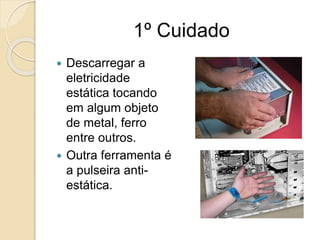 1º Cuidado
 Descarregar a
eletricidade
estática tocando
em algum objeto
de metal, ferro
entre outros.
 Outra ferramenta é
a pulseira anti-
estática.
 
