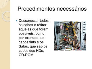Procedimentos necessários
 Desconectar todos
os cabos e retirar
aqueles que forem
possíveis, como
por exemplo, os
cabos flats e os
Satas, que são os
cabos dos HDs,
CD-ROM.
 