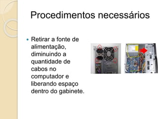 Procedimentos necessários
 Retirar a fonte de
alimentação,
diminuindo a
quantidade de
cabos no
computador e
liberando espaço
dentro do gabinete.
 