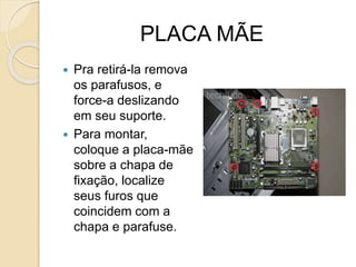 PLACA MÃE
 Pra retirá-la remova
os parafusos, e
force-a deslizando
em seu suporte.
 Para montar,
coloque a placa-mãe
sobre a chapa de
fixação, localize
seus furos que
coincidem com a
chapa e parafuse.
 