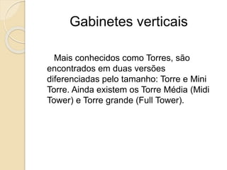 Gabinetes verticais
Mais conhecidos como Torres, são
encontrados em duas versões
diferenciadas pelo tamanho: Torre e Mini
Torre. Ainda existem os Torre Média (Midi
Tower) e Torre grande (Full Tower).
 