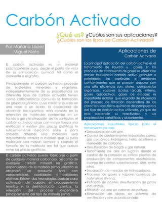 Carbón Activado
¿Qué es? ¿Cuáles son sus aplicaciones?
¿Cuáles son los tipos de Carbón Activado?
Por Mariana López
Miguel Nieto
El carbón activado es un material
prácticamente puro, desde el punto de vista
de su composición química, tal como el
diamante o el graﬁto.
Principalmente el carbón activado procede
de materiales minerales y vegetales,
independientemente de su procedencia los
diferentes tipos de carbón activado tienen
como características comunes la formación
de grupos orgánicos, cuyo carácter puede ser
una base o un ácido, la capacidad de
absorción ﬁsicoquímica, está consiste en la
retención de moléculas contenidas en un
líquido o gas y la atracción de las partículas, el
carbón activado atrae con mayor fuerza una
molécula si existen dos placas grafíticas lo
suﬁcientemente cercanas entre sí para
atraerla, además una molécula será
mayormente atraída a medida que su peso
molecular sea mayor; siempre y cuando el
tamaño de la molécula sea tal que quepa
entre las placas grafíticas.
El carbón activado puede fabricarse a partir
de cualquier material carbonoso, así como de
cualquier carbón mineral no graﬁtico,
dependiendo de la materia prima utilizada se
obtendrá un producto ﬁnal con
características, cualidades y calidades
distintas. Existen dos tecnologías básicas para
activación del carbón, el procesamiento
térmico y la deshidratación química, la
selección del proceso dependerá
principalmente del tipo de materia prima.
Aplicaciones de
Carbón Activado
La principal aplicación del carbón activo es el
tratamiento de líquidos y gases. En los
procesos de tratamiento de gases se utiliza con
mayor frecuencia carbón activo granular o
peletizado, las partículas o emisiones
contaminantes que se pueden depurar con
una alta eﬁciencia son: olores, compuestos
orgánicos, vapores ácidos, álcalis, etileno,
gases radioactivos, gases de escape; es
importante aclarar que el grado de eﬁciencia
del proceso de ﬁltración dependerá de las
características físico-químicas del compuesto y
del tipo de carbón activo utilizado, ya que de
esto depende su reactividad y sus
propiedades catalíticas y absorbentes.
Aplicaciones industriales típicas para el
tratamiento de aire:
 Desodorización del aire.
 Control de contaminantes industriales como:
gas carbónico, hidrógeno, helio, acetileno y
monóxido de carbono.
 Desulfuración de biogás y gas natural.
 Tratamiento de aire en lugares donde el
control de la corrosión es crítico: plantas de
producción de componentes electrónicos,
cuartos de control, subestaciones, sites, entre
otros.
 Separación de mezclas de hidrocarburos.
 Procesos de gases y vapores químicos de
naturaleza diversa.
 Reﬁnado de aceites desulfuración de gases
industriales.
 Filtración de aire en cabinas de pintura.
 Eliminación de olores en sistemas de
ventilación y aire acondicionado.
 