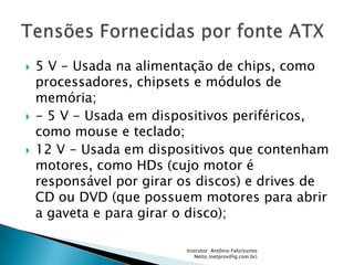    5 V - Usada na alimentação de chips, como
    processadores, chipsets e módulos de
    memória;
   - 5 V - Usada em dispositivos periféricos,
    como mouse e teclado;
   12 V - Usada em dispositivos que contenham
    motores, como HDs (cujo motor é
    responsável por girar os discos) e drives de
    CD ou DVD (que possuem motores para abrir
    a gaveta e para girar o disco);

                          Instrutor: Antônio Felicíssimo
                             Netto (netprov@ig.com.br)
 