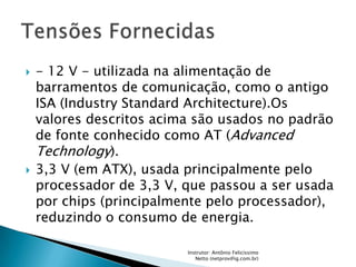    - 12 V - utilizada na alimentação de
    barramentos de comunicação, como o antigo
    ISA (Industry Standard Architecture).Os
    valores descritos acima são usados no padrão
    de fonte conhecido como AT (Advanced
    Technology).
   3,3 V (em ATX), usada principalmente pelo
    processador de 3,3 V, que passou a ser usada
    por chips (principalmente pelo processador),
    reduzindo o consumo de energia.

                          Instrutor: Antônio Felicíssimo
                             Netto (netprov@ig.com.br)
 