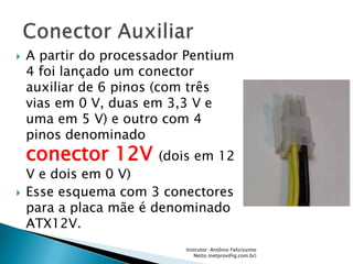    A partir do processador Pentium
    4 foi lançado um conector
    auxiliar de 6 pinos (com três
    vias em 0 V, duas em 3,3 V e
    uma em 5 V) e outro com 4
    pinos denominado
    conector 12V       (dois em 12
    V e dois em 0 V)
   Esse esquema com 3 conectores
    para a placa mãe é denominado
    ATX12V.
                           Instrutor: Antônio Felicíssimo
                              Netto (netprov@ig.com.br)
 