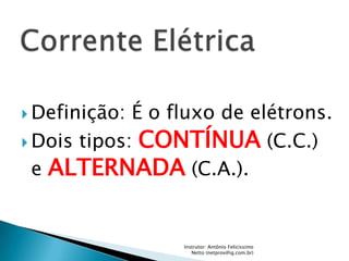  Definição: É o fluxo de elétrons.
 Dois tipos: CONTÍNUA (C.C.)

  e ALTERNADA (C.A.).


                  Instrutor: Antônio Felicíssimo
                     Netto (netprov@ig.com.br)
 